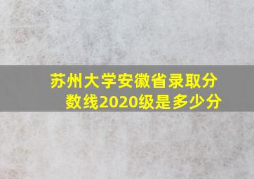 苏州大学安徽省录取分数线2020级是多少分