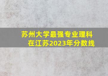 苏州大学最强专业理科在江苏2023年分数线