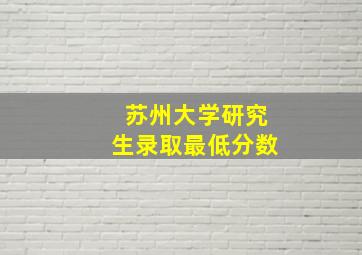 苏州大学研究生录取最低分数