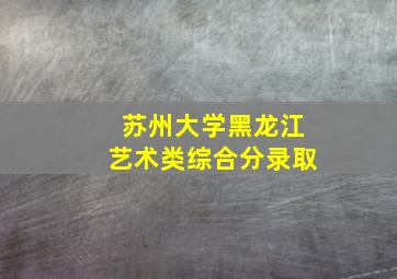 苏州大学黑龙江艺术类综合分录取