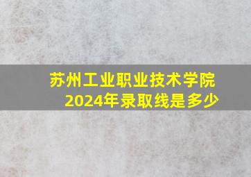 苏州工业职业技术学院2024年录取线是多少