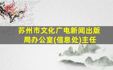 苏州市文化广电新闻出版局办公室(信息处)主任