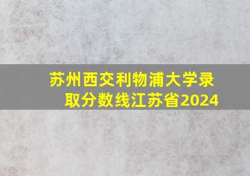 苏州西交利物浦大学录取分数线江苏省2024