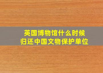 英国博物馆什么时候归还中国文物保护单位