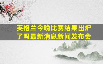 英格兰今晚比赛结果出炉了吗最新消息新闻发布会