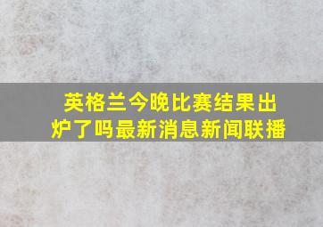 英格兰今晚比赛结果出炉了吗最新消息新闻联播