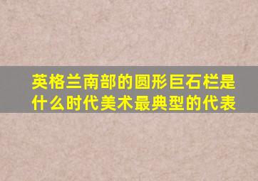 英格兰南部的圆形巨石栏是什么时代美术最典型的代表