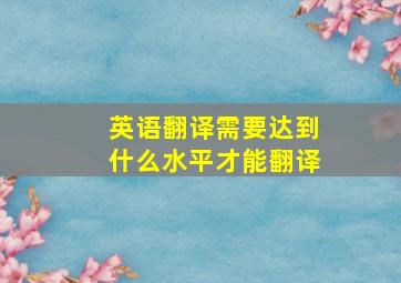 英语翻译需要达到什么水平才能翻译