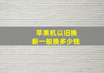 苹果机以旧换新一般换多少钱