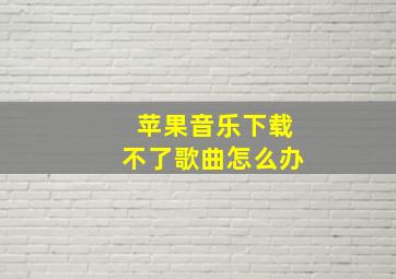 苹果音乐下载不了歌曲怎么办