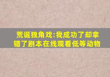 荒诞独角戏:我成功了却拿错了剧本在线观看低等动物