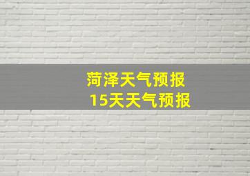 菏泽天气预报15天天气预报