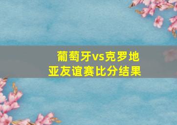 葡萄牙vs克罗地亚友谊赛比分结果