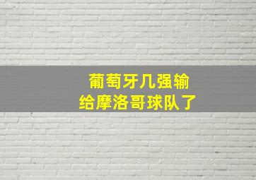 葡萄牙几强输给摩洛哥球队了