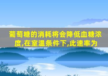 葡萄糖的消耗将会降低血糖浓度,在室温条件下,此速率为