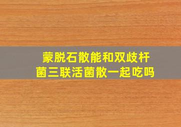 蒙脱石散能和双歧杆菌三联活菌散一起吃吗