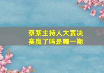 蔡紫主持人大赛决赛赢了吗是哪一期