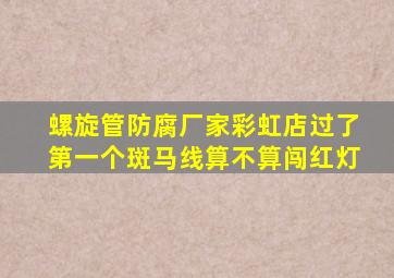 螺旋管防腐厂家彩虹店过了第一个斑马线算不算闯红灯