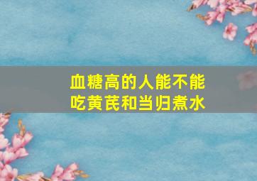 血糖高的人能不能吃黄芪和当归煮水