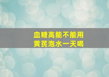 血糖高能不能用黄芪泡水一天喝