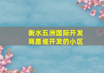 衡水五洲国际开发商是谁开发的小区