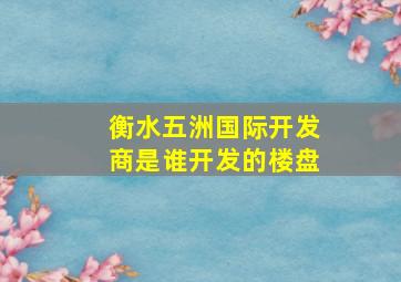 衡水五洲国际开发商是谁开发的楼盘