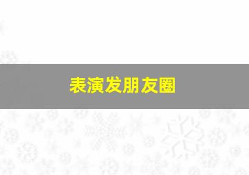 表演发朋友圈