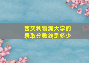 西交利物浦大学的录取分数线是多少