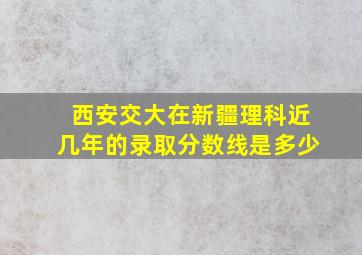 西安交大在新疆理科近几年的录取分数线是多少