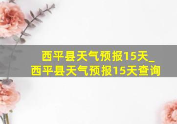 西平县天气预报15天_西平县天气预报15天查询