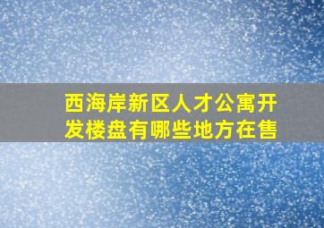 西海岸新区人才公寓开发楼盘有哪些地方在售