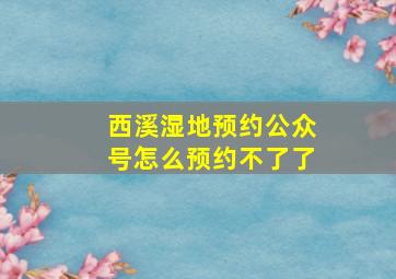 西溪湿地预约公众号怎么预约不了了