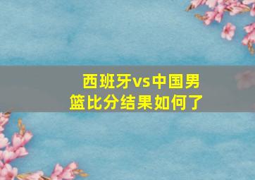 西班牙vs中国男篮比分结果如何了