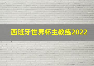 西班牙世界杯主教练2022