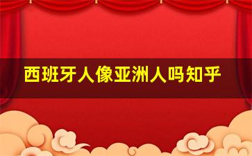 西班牙人像亚洲人吗知乎