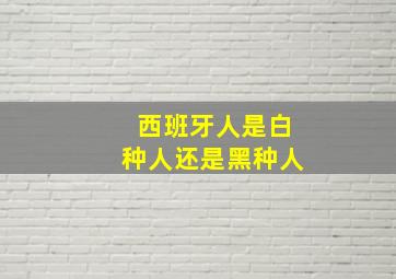 西班牙人是白种人还是黑种人