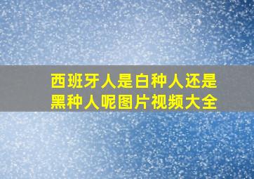 西班牙人是白种人还是黑种人呢图片视频大全