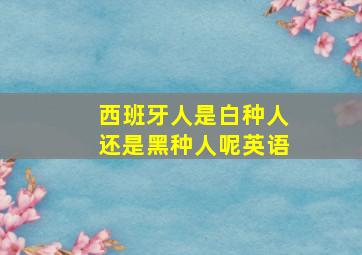 西班牙人是白种人还是黑种人呢英语