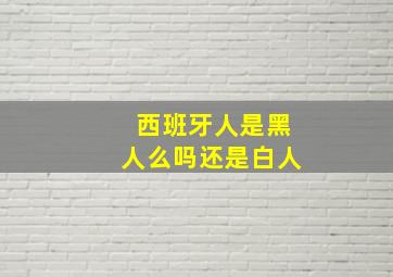 西班牙人是黑人么吗还是白人