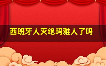 西班牙人灭绝玛雅人了吗