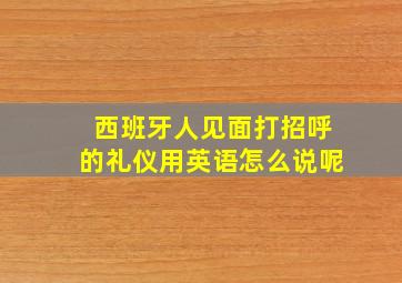 西班牙人见面打招呼的礼仪用英语怎么说呢