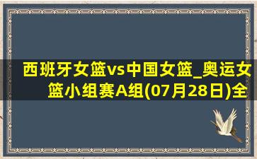 西班牙女篮vs中国女篮_奥运女篮小组赛A组(07月28日)全场录像