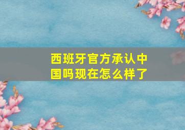 西班牙官方承认中国吗现在怎么样了