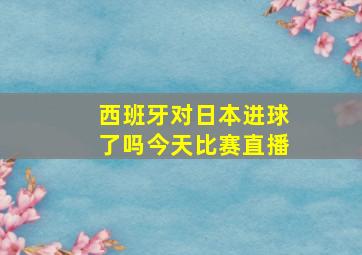 西班牙对日本进球了吗今天比赛直播