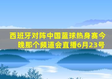 西班牙对阵中国蓝球热身赛今晚那个频道会直播6月23号