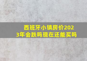 西班牙小镇房价2023年会跌吗现在还能买吗