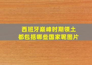 西班牙巅峰时期领土都包括哪些国家呢图片