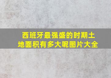 西班牙最强盛的时期土地面积有多大呢图片大全