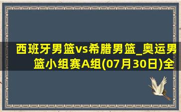 西班牙男篮vs希腊男篮_奥运男篮小组赛A组(07月30日)全场录像