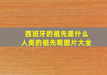 西班牙的祖先是什么人类的祖先呢图片大全